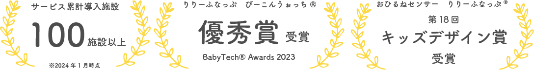 2024年時点でのサービス累計導入施設100施設以上、りりーふなっぷ　びーこんうぉっち　ベビーテックアワード2023にて優秀賞受賞、おひるねセンサー　りりーふなっぷ　第18回キッズデザイン賞にてキッズデザイン賞受賞受賞